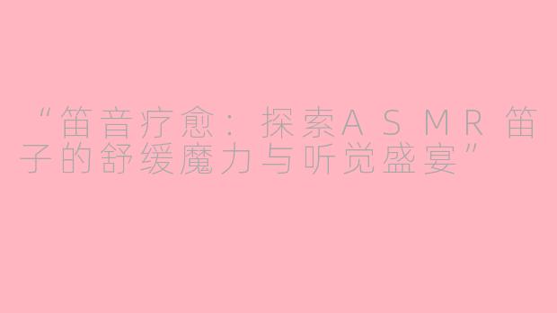 “笛音疗愈：探索ASMR笛子的舒缓魔力与听觉盛宴”