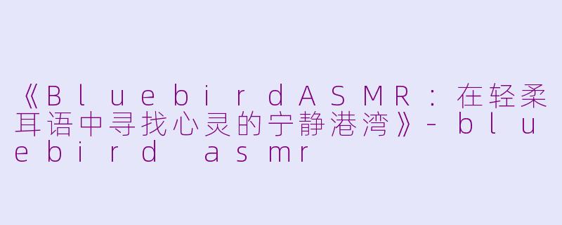 《BluebirdASMR：在轻柔耳语中寻找心灵的宁静港湾》-bluebird asmr