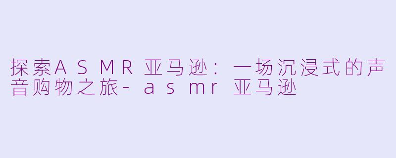 探索ASMR亚马逊：一场沉浸式的声音购物之旅-asmr亚马逊
