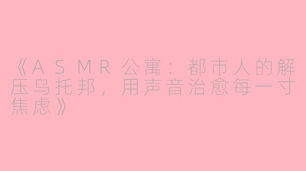 《ASMR公寓：都市人的解压乌托邦，用声音治愈每一寸焦虑》