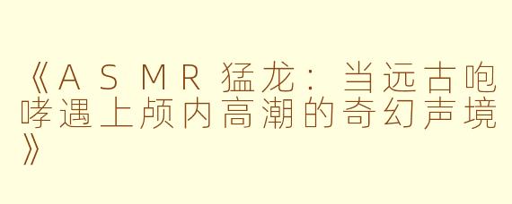 《ASMR猛龙：当远古咆哮遇上颅内高潮的奇幻声境》