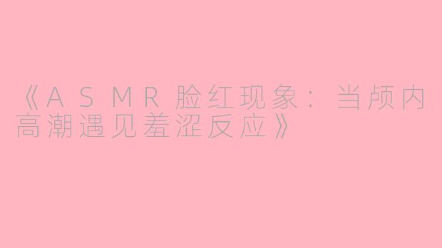 《ASMR脸红现象：当颅内高潮遇见羞涩反应》