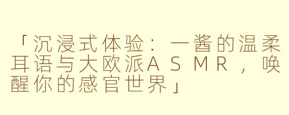 「沉浸式体验：一酱的温柔耳语与大欧派ASMR，唤醒你的感官世界」