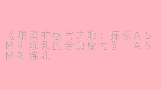 《甜蜜的感官之旅：探索ASMR炼乳的治愈魔力》-ASMR炼乳