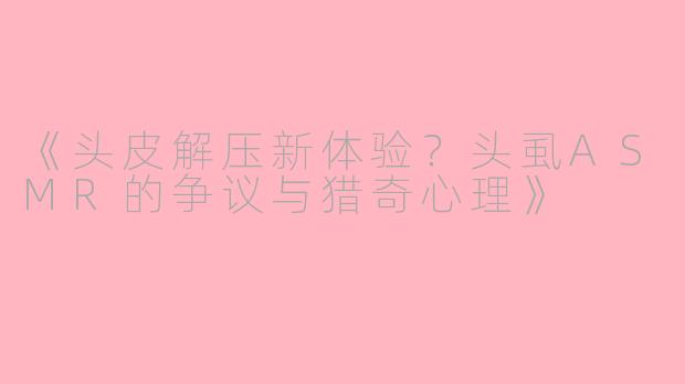 《头皮解压新体验？头虱ASMR的争议与猎奇心理》