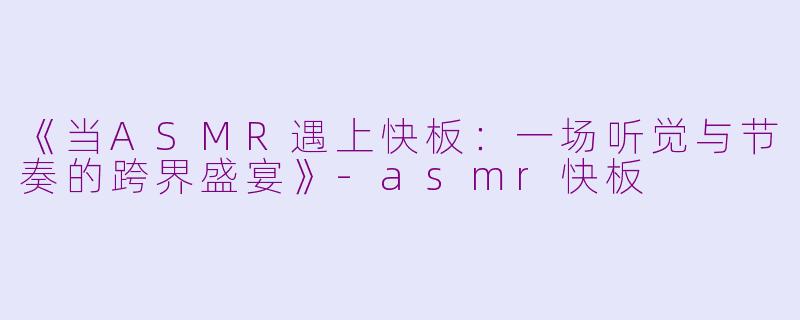 《当ASMR遇上快板：一场听觉与节奏的跨界盛宴》-asmr快板