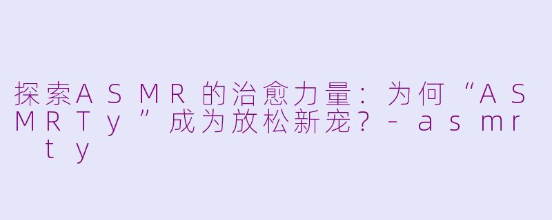 探索ASMR的治愈力量：为何“ASMRTy”成为放松新宠？-asmr ty