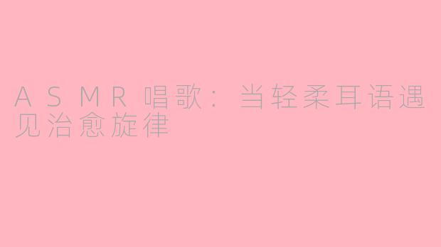 ASMR唱歌：当轻柔耳语遇见治愈旋律
