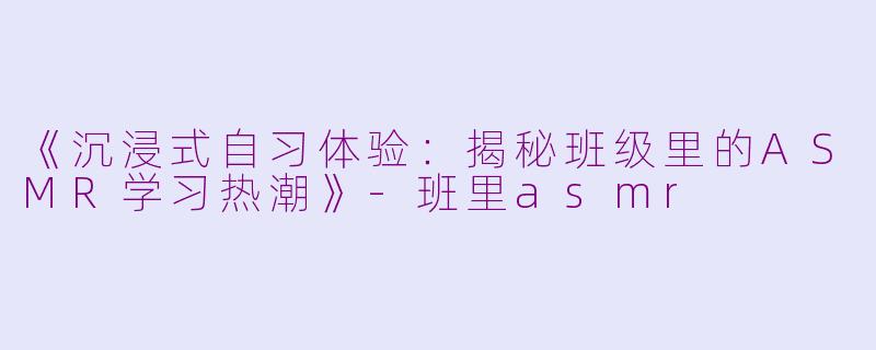 《沉浸式自习体验：揭秘班级里的ASMR学习热潮》-班里asmr