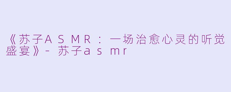 《苏子ASMR：一场治愈心灵的听觉盛宴》-苏子asmr
