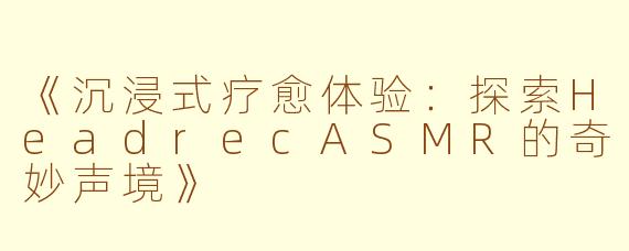 《沉浸式疗愈体验：探索HeadrecASMR的奇妙声境》