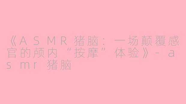 《ASMR猪脑：一场颠覆感官的颅内“按摩”体验》-asmr猪脑