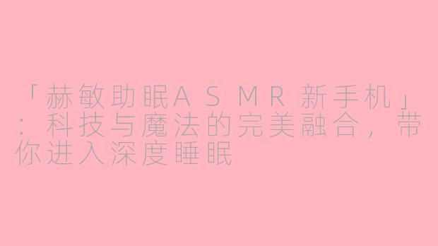 「赫敏助眠ASMR新手机」：科技与魔法的完美融合，带你进入深度睡眠