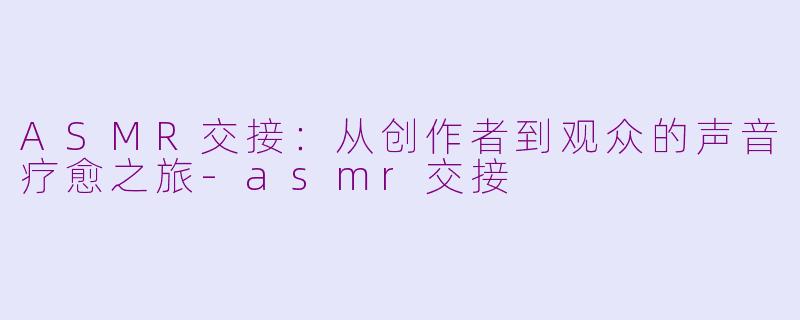 ASMR交接：从创作者到观众的声音疗愈之旅-asmr交接