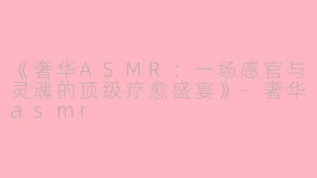 《奢华ASMR：一场感官与灵魂的顶级疗愈盛宴》-奢华asmr