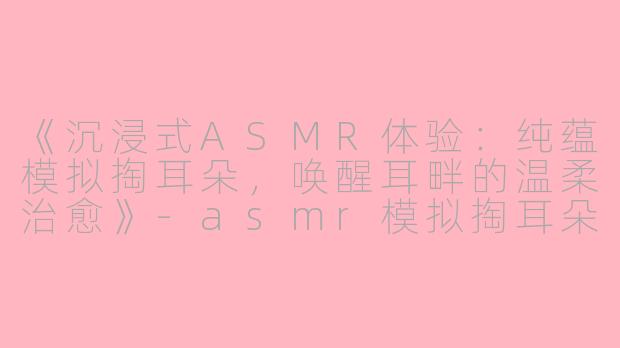 《沉浸式ASMR体验：纯蕴模拟掏耳朵，唤醒耳畔的温柔治愈》-asmr模拟掏耳朵纯蕴