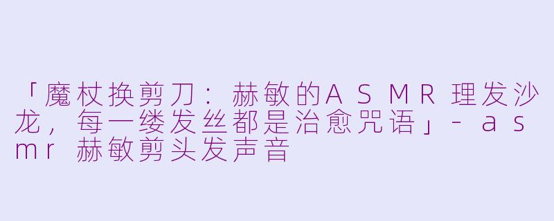 「魔杖换剪刀：赫敏的ASMR理发沙龙，每一缕发丝都是治愈咒语」-asmr赫敏剪头发声音