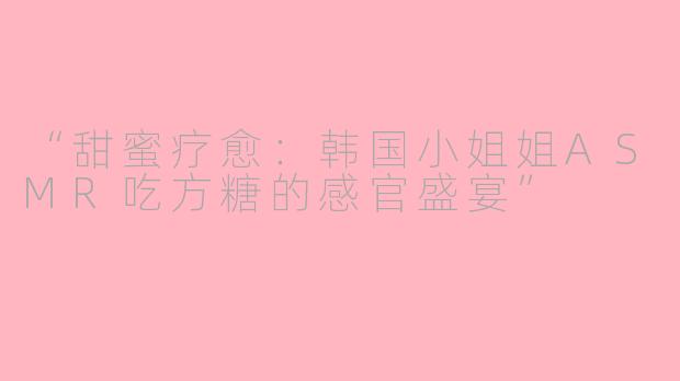 “甜蜜疗愈：韩国小姐姐ASMR吃方糖的感官盛宴”