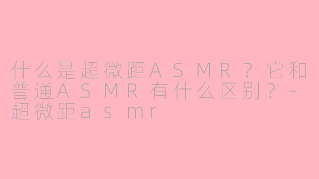 什么是超微距ASMR？它和普通ASMR有什么区别？-超微距asmr
