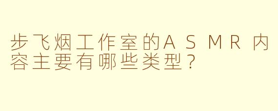步飞烟工作室的ASMR内容主要有哪些类型？