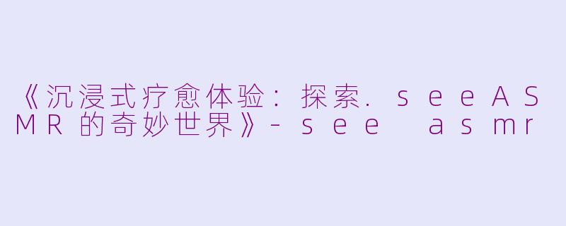 《沉浸式疗愈体验：探索.seeASMR的奇妙世界》-see asmr