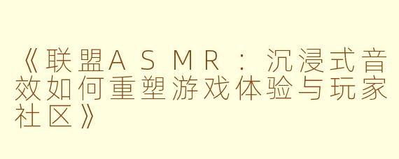 《联盟ASMR：沉浸式音效如何重塑游戏体验与玩家社区》