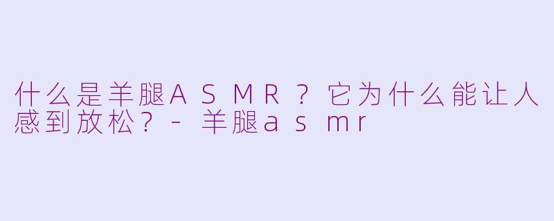 什么是羊腿ASMR？它为什么能让人感到放松？-羊腿asmr