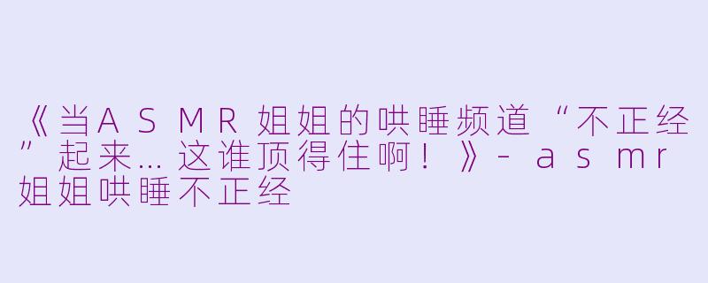 《当ASMR姐姐的哄睡频道“不正经”起来…这谁顶得住啊！》-asmr姐姐哄睡不正经
