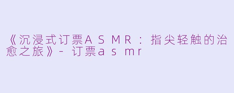 《沉浸式订票ASMR：指尖轻触的治愈之旅》-订票asmr