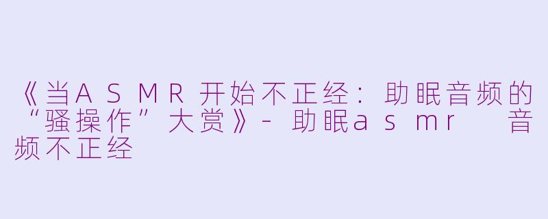 《当ASMR开始不正经：助眠音频的“骚操作”大赏》-助眠asmr 音频不正经