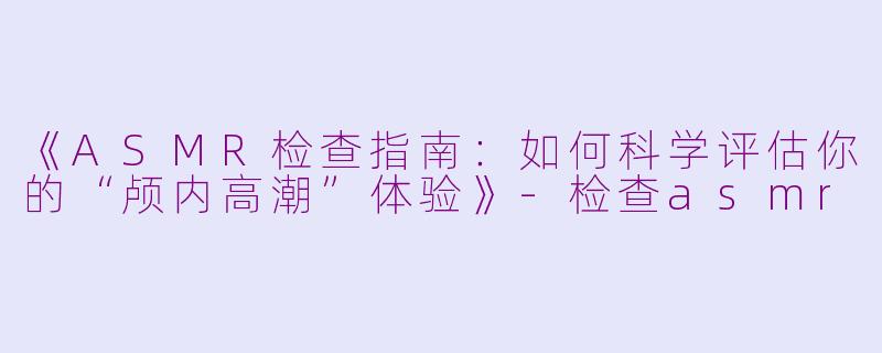 《ASMR检查指南：如何科学评估你的“颅内高潮”体验》-检查asmr