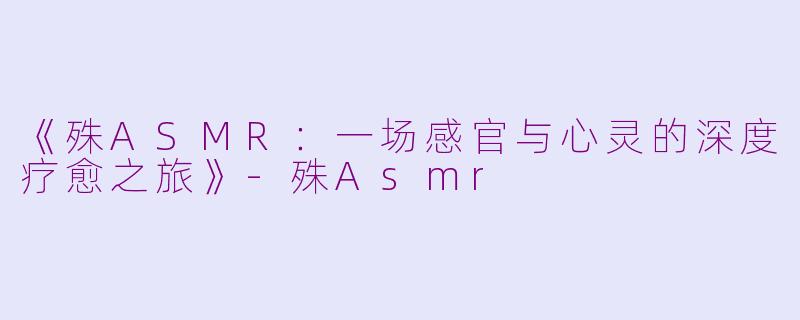 《殊ASMR：一场感官与心灵的深度疗愈之旅》-殊Asmr