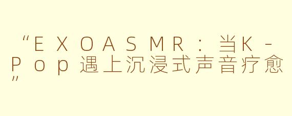 “EXOASMR：当K-Pop遇上沉浸式声音疗愈”