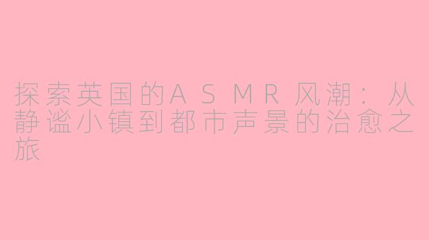 探索英国的ASMR风潮：从静谧小镇到都市声景的治愈之旅