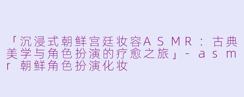 「沉浸式朝鲜宫廷妆容ASMR：古典美学与角色扮演的疗愈之旅」-asmr朝鲜角色扮演化妆