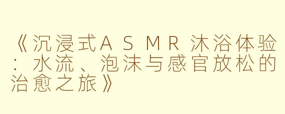 《沉浸式ASMR沐浴体验：水流、泡沫与感官放松的治愈之旅》
