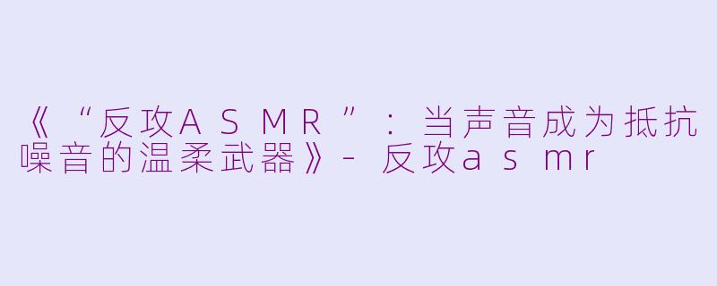 《“反攻ASMR”：当声音成为抵抗噪音的温柔武器》-反攻asmr