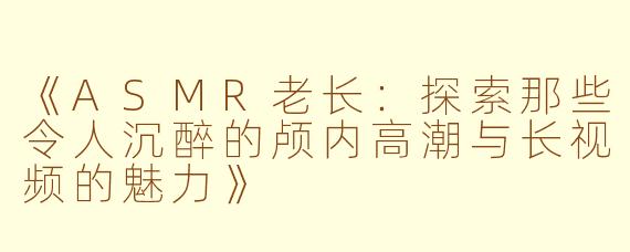 《ASMR老长：探索那些令人沉醉的颅内高潮与长视频的魅力》