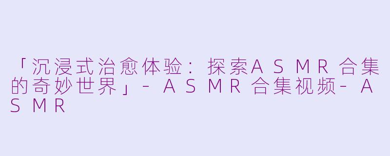 「沉浸式治愈体验：探索ASMR合集的奇妙世界」-ASMR合集视频-ASMR