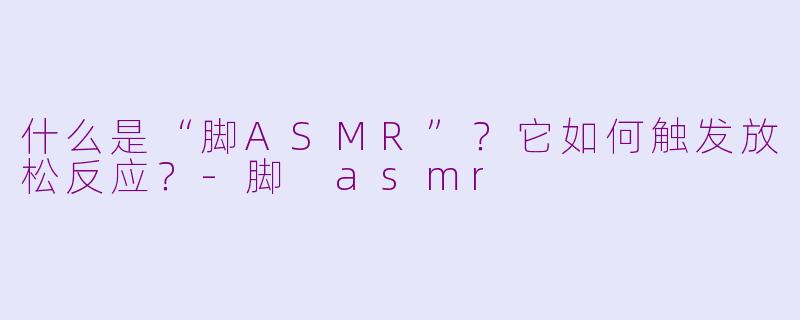 什么是“脚ASMR”？它如何触发放松反应？-脚 asmr