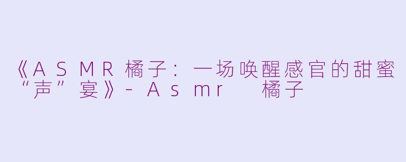 《ASMR橘子：一场唤醒感官的甜蜜“声”宴》-Asmr 橘子