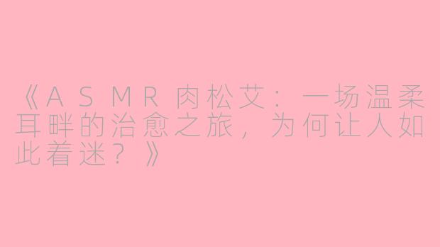《ASMR肉松艾：一场温柔耳畔的治愈之旅，为何让人如此着迷？》