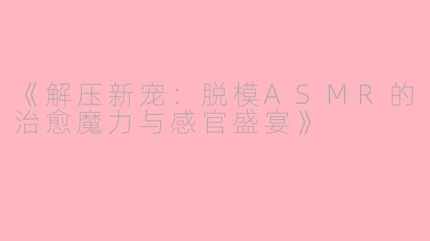 《解压新宠：脱模ASMR的治愈魔力与感官盛宴》