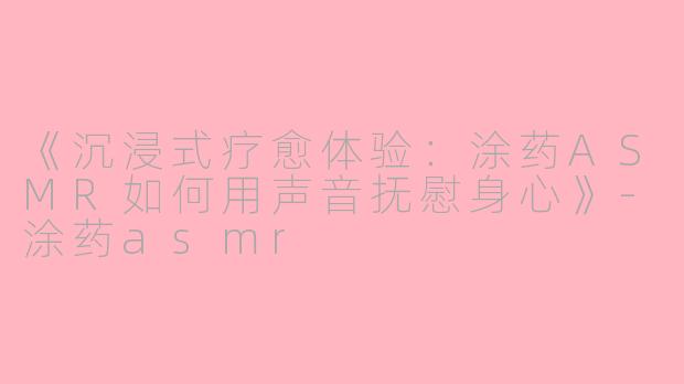 《沉浸式疗愈体验：涂药ASMR如何用声音抚慰身心》-涂药asmr