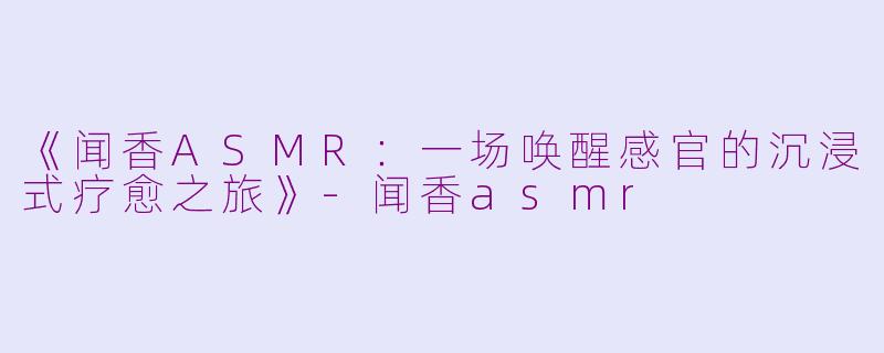 《闻香ASMR：一场唤醒感官的沉浸式疗愈之旅》-闻香asmr
