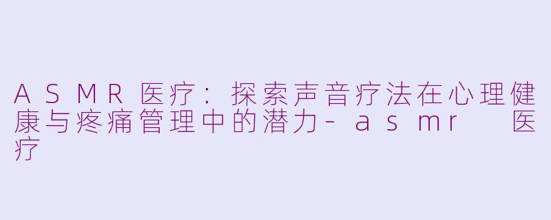 ASMR医疗：探索声音疗法在心理健康与疼痛管理中的潜力-asmr 医疗