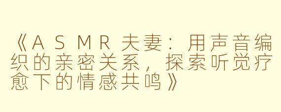 《ASMR夫妻：用声音编织的亲密关系，探索听觉疗愈下的情感共鸣》