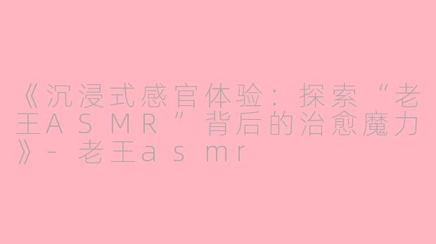 《沉浸式感官体验：探索“老王ASMR”背后的治愈魔力》-老王asmr