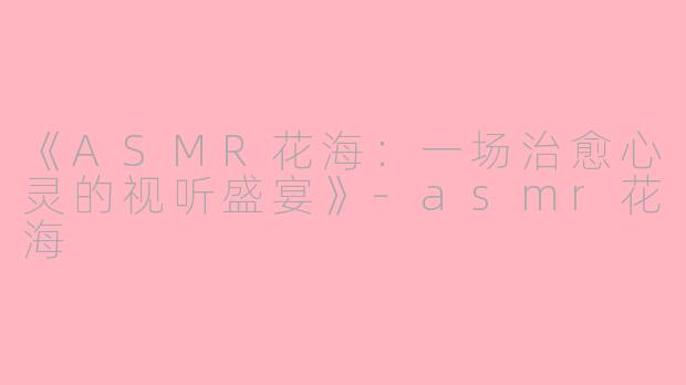 《ASMR花海：一场治愈心灵的视听盛宴》-asmr花海