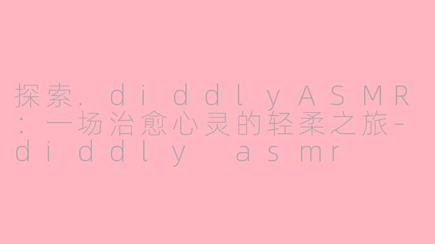 探索.diddlyASMR：一场治愈心灵的轻柔之旅-diddly asmr